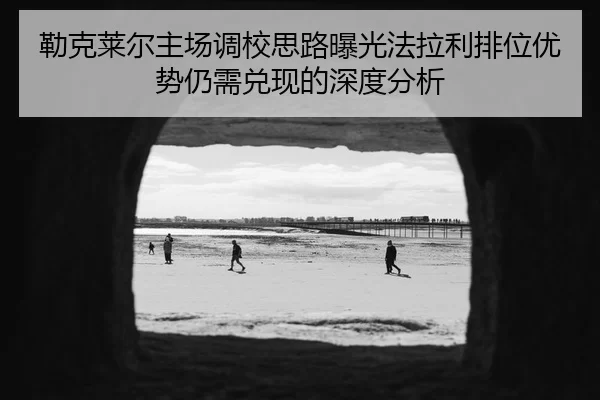 勒克莱尔主场调校思路曝光法拉利排位优势仍需兑现的深度分析