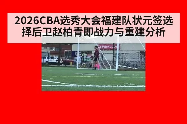 2026CBA选秀大会福建队状元签选择后卫赵柏青即战力与重建分析