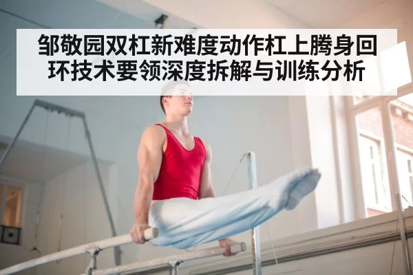 邹敬园双杠新难度动作杠上腾身回环技术要领深度拆解与训练分析